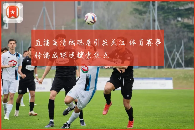 直播高清线观看引发关注 体育赛事转播成球迷搜索焦点