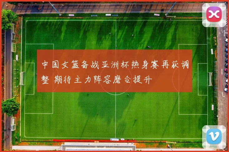 中国女篮备战亚洲杯热身赛再获调整 期待主力阵容磨合提升