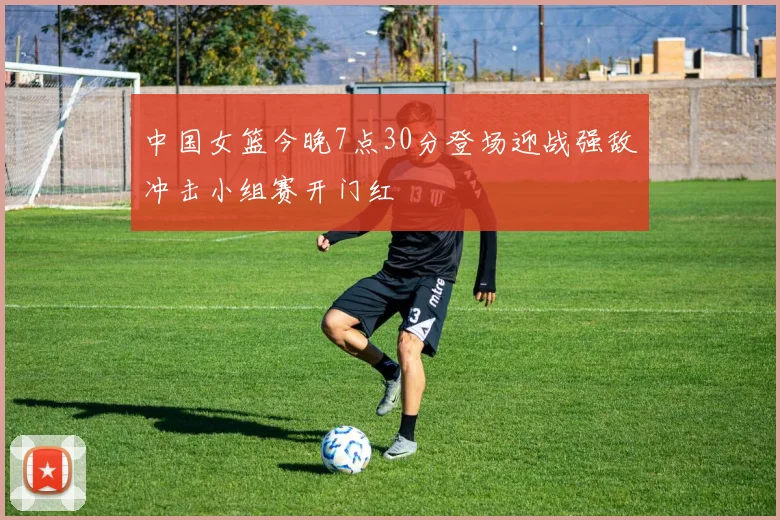 中国女篮今晚7点30分登场迎战强敌冲击小组赛开门红