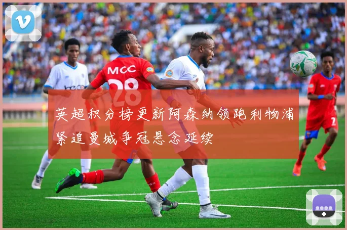 英超积分榜更新阿森纳领跑利物浦紧追曼城争冠悬念延续