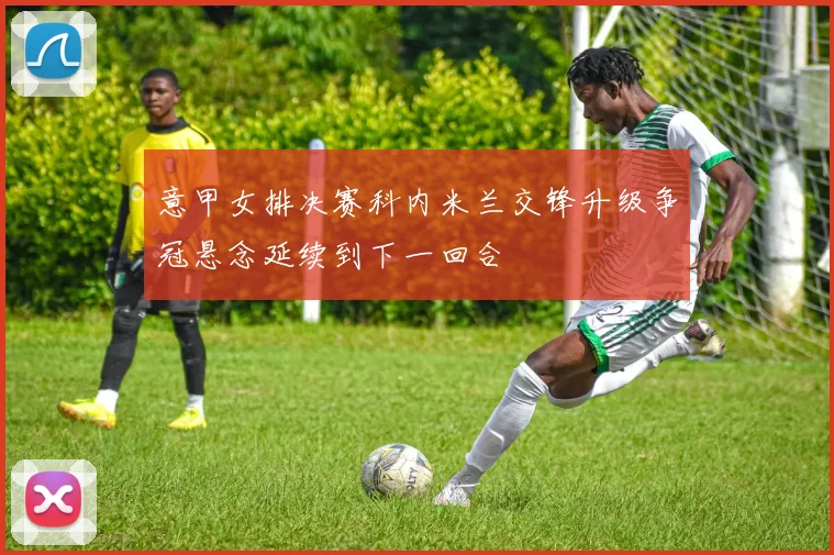 意甲女排决赛科内米兰交锋升级争冠悬念延续到下一回合