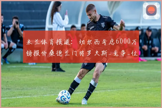 米兰体育报道：切尔西考虑6000万镑报价桑德兰门将罗夫斯_竞争_位置_成长潜力