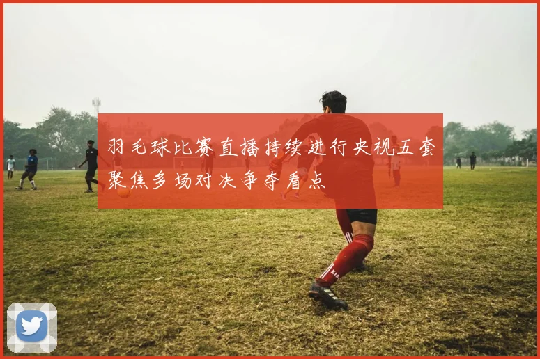 羽毛球比赛直播持续进行央视五套聚焦多场对决争夺看点