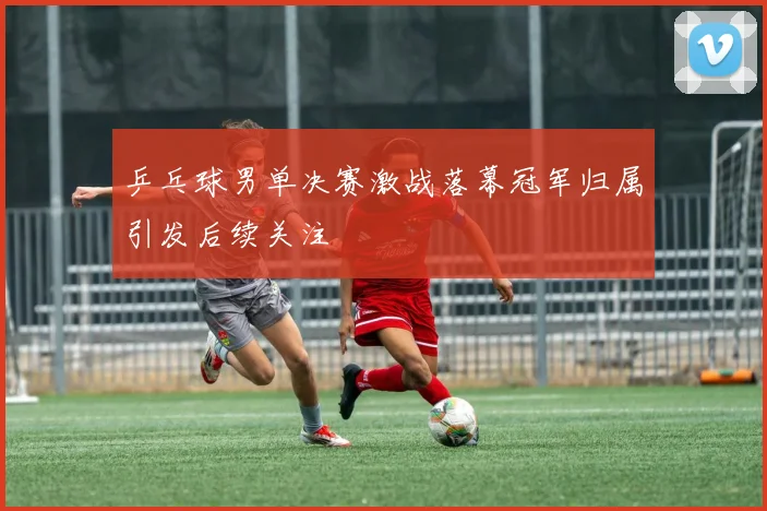 乒乓球男单决赛激战落幕冠军归属引发后续关注