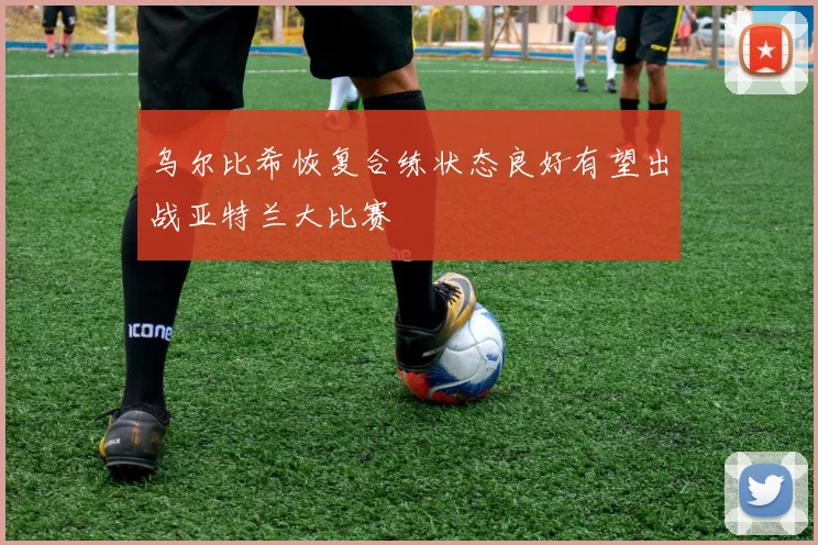 乌尔比希恢复合练状态良好有望出战亚特兰大比赛