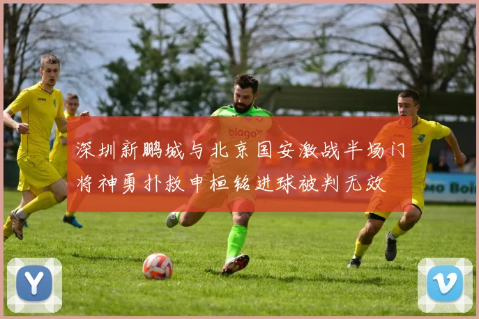 深圳新鹏城与北京国安激战半场门将神勇扑救申桓铭进球被判无效