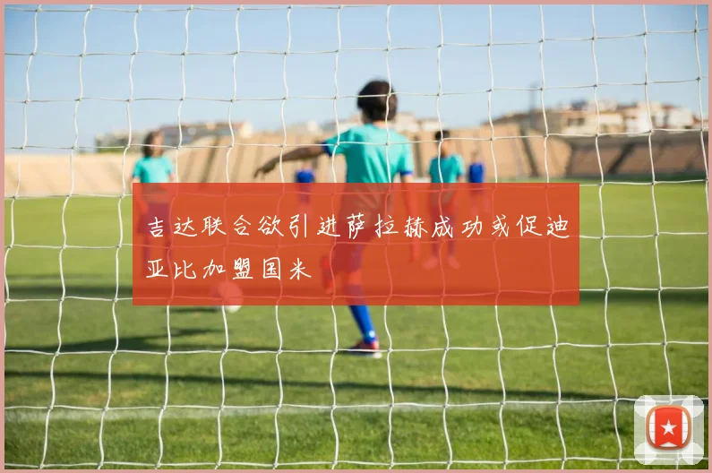 吉达联合欲引进萨拉赫成功或促迪亚比加盟国米