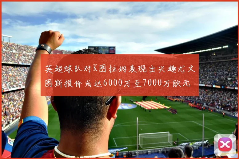 英超球队对K图拉姆表现出兴趣尤文图斯报价或达6000万至7000万欧元