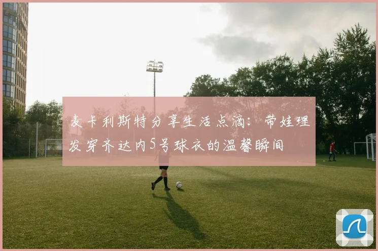 麦卡利斯特分享生活点滴：带娃理发穿齐达内5号球衣的温馨瞬间