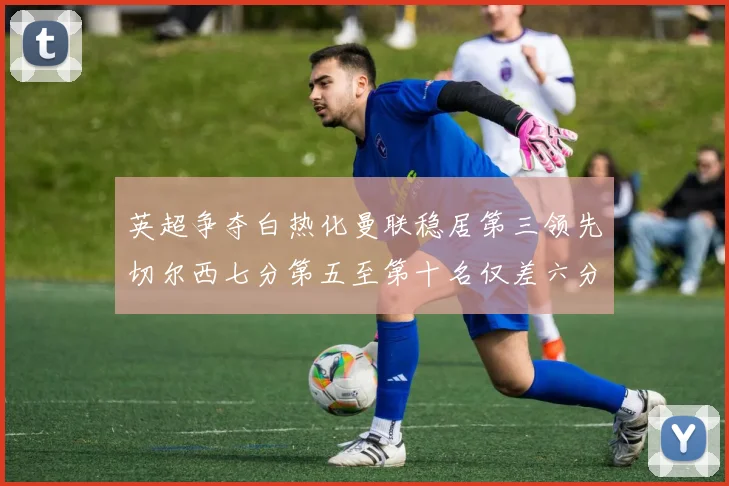 英超争夺白热化曼联稳居第三领先切尔西七分第五至第十名仅差六分