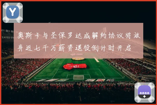 奥斯卡与圣保罗达成解约协议将放弃近七千万薪资退役倒计时开启