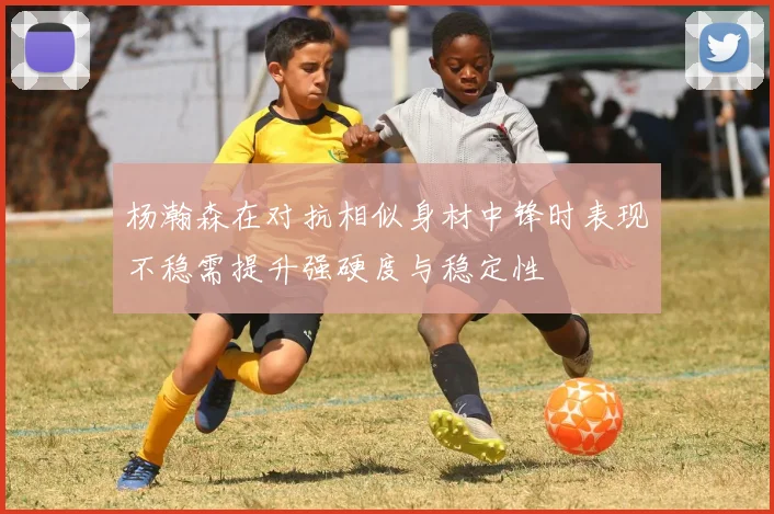 杨瀚森在对抗相似身材中锋时表现不稳需提升强硬度与稳定性