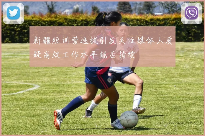 新疆短训营选拔引发关注媒体人质疑高效工作水平能否持续