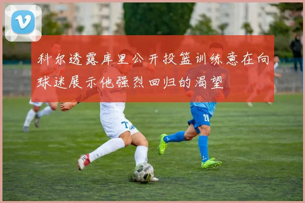 科尔透露库里公开投篮训练意在向球迷展示他强烈回归的渴望
