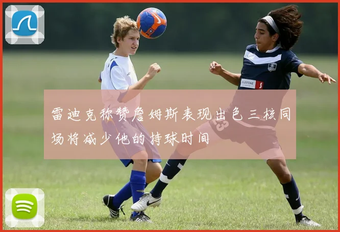 雷迪克称赞詹姆斯表现出色三核同场将减少他的持球时间