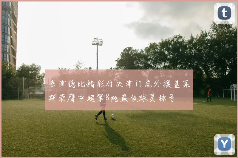 京津德比精彩对决津门虎外援基莱斯荣膺中超第8轮最佳球员称号