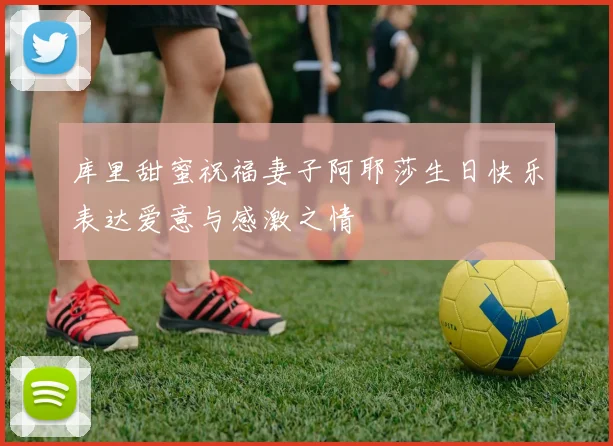 库里甜蜜祝福妻子阿耶莎生日快乐表达爱意与感激之情