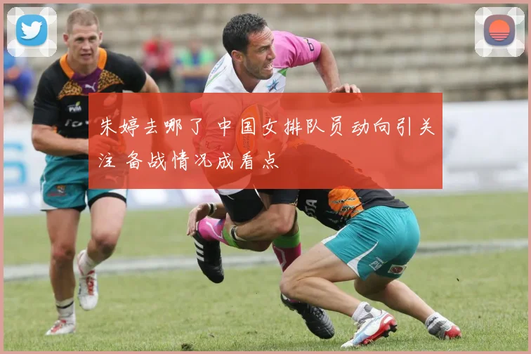 朱婷去哪了 中国女排队员动向引关注 备战情况成看点